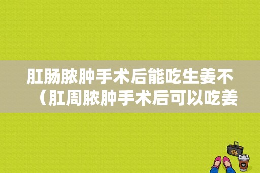 肛腸膿腫手術后能吃生姜不（肛周膿腫手術后可以吃姜嗎）