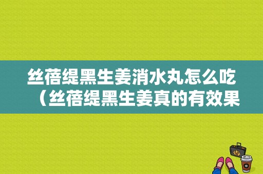 絲蓓緹黑生姜消水丸怎么吃（絲蓓緹黑生姜真的有效果嗎）