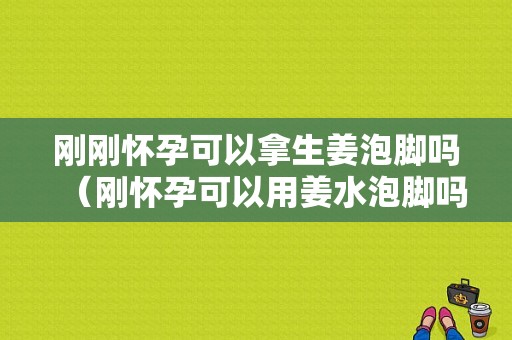 剛剛懷孕可以拿生姜泡腳嗎（剛懷孕可以用姜水泡腳嗎）