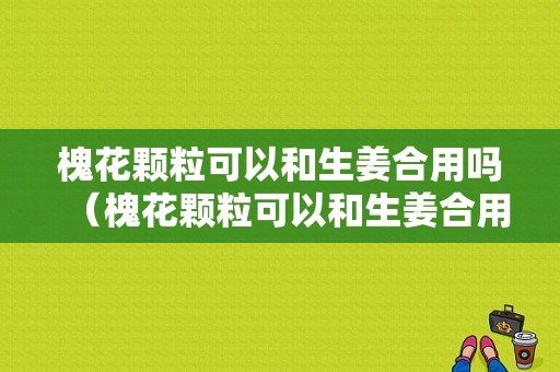 槐花顆?？梢院蜕嫌脝幔ɑ被w粒可以和生姜合用嗎）-圖1