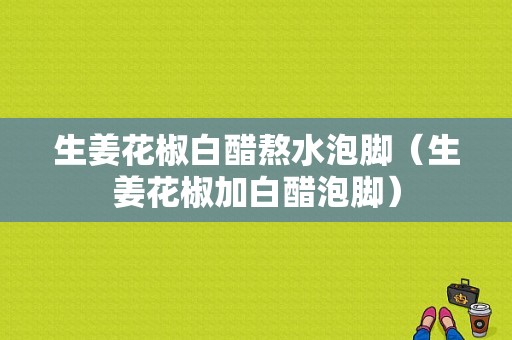 生姜花椒白醋熬水泡腳（生姜花椒加白醋泡腳）