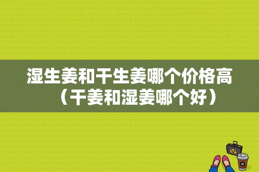 濕生姜和干生姜哪個(gè)價(jià)格高（干姜和濕姜哪個(gè)好）