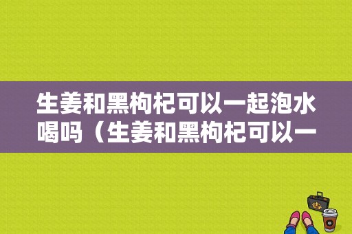 生姜和黑枸杞可以一起泡水喝嗎（生姜和黑枸杞可以一起泡水喝嗎功效）-圖1