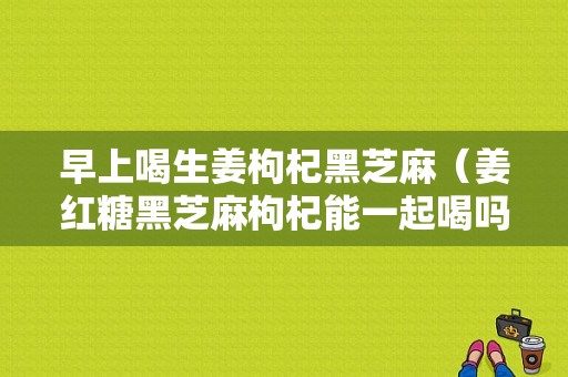 早上喝生姜枸杞黑芝麻（姜紅糖黑芝麻枸杞能一起喝嗎）