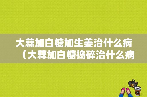 大蒜加白糖加生姜治什么?。ù笏饧影滋菗v碎治什么?。? />
        </a>
    </div>
    <div   id=