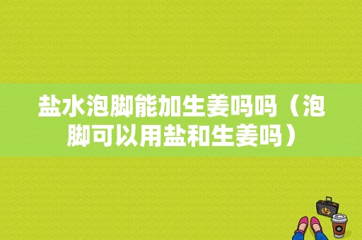 鹽水泡腳能加生姜嗎嗎（泡腳可以用鹽和生姜嗎）