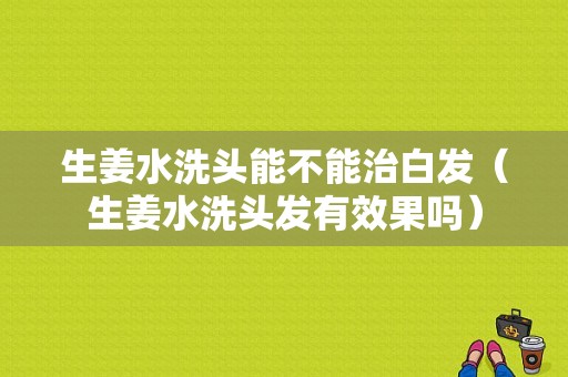 生姜水洗頭能不能治白發(fā)（生姜水洗頭發(fā)有效果嗎）