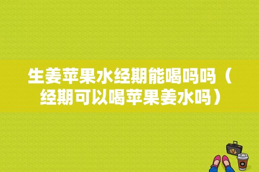 生姜蘋果水經(jīng)期能喝嗎嗎（經(jīng)期可以喝蘋果姜水嗎）