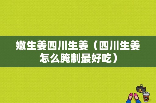 嫩生姜四川生姜（四川生姜怎么腌制最好吃）