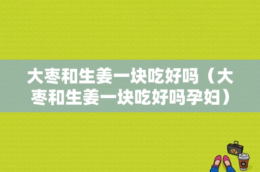 大棗和生姜一塊吃好嗎（大棗和生姜一塊吃好嗎孕婦）