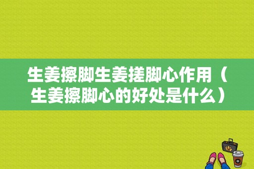 生姜擦腳生姜搓腳心作用（生姜擦腳心的好處是什么）