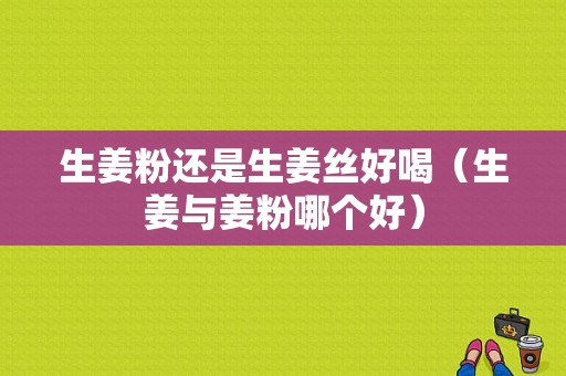 生姜粉還是生姜絲好喝（生姜與姜粉哪個(gè)好）-圖1