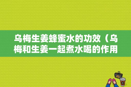 烏梅生姜蜂蜜水的功效（烏梅和生姜一起煮水喝的作用與功效）