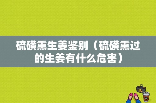 硫磺熏生姜鑒別（硫磺熏過的生姜有什么危害）