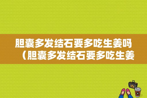 膽囊多發(fā)結(jié)石要多吃生姜嗎（膽囊多發(fā)結(jié)石要多吃生姜嗎好嗎）