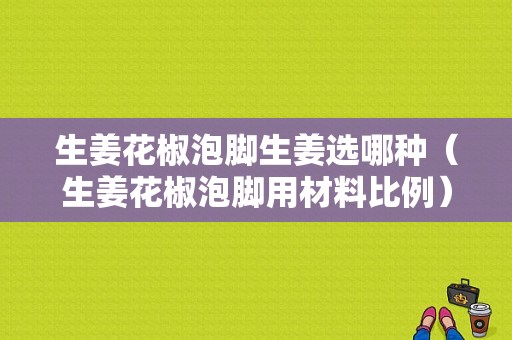 生姜花椒泡腳生姜選哪種（生姜花椒泡腳用材料比例）-圖1