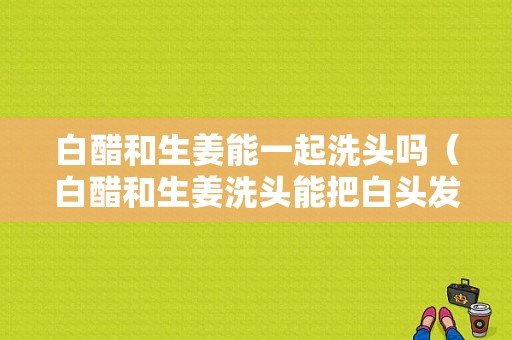 白醋和生姜能一起洗頭嗎（白醋和生姜洗頭能把白頭發(fā)變成黑頭發(fā)嗎）