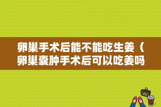 卵巢手術(shù)后能不能吃生姜（卵巢囊腫手術(shù)后可以吃姜嗎）-圖1