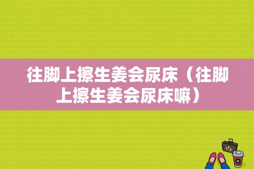 往腳上擦生姜會(huì)尿床（往腳上擦生姜會(huì)尿床嘛）-圖1