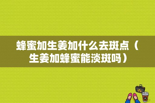 蜂蜜加生姜加什么去斑點(diǎn)（生姜加蜂蜜能淡斑嗎）