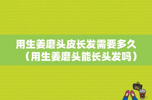 用生姜磨頭皮長發(fā)需要多久（用生姜磨頭能長頭發(fā)嗎）