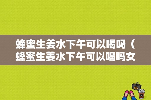 蜂蜜生姜水下午可以喝嗎（蜂蜜生姜水下午可以喝嗎女性）