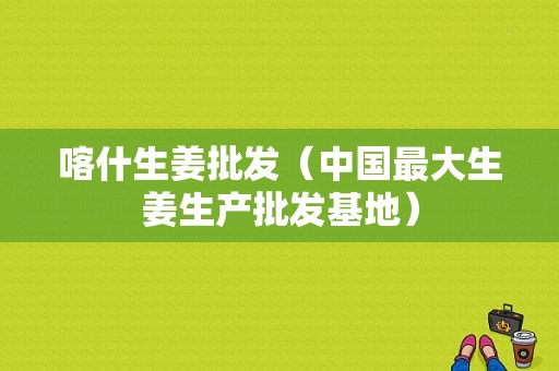 喀什生姜批發(fā)（中國(guó)最大生姜生產(chǎn)批發(fā)基地）-圖1