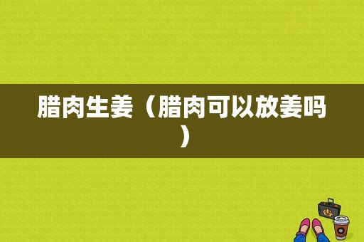 臘肉生姜（臘肉可以放姜嗎）