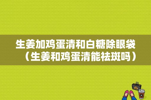 生姜加雞蛋清和白糖除眼袋（生姜和雞蛋清能祛斑嗎）-圖1