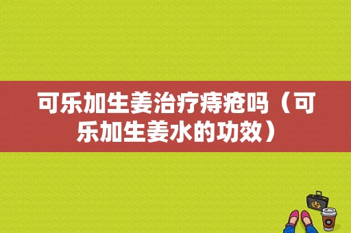 可樂加生姜治療痔瘡嗎（可樂加生姜水的功效）-圖1