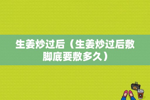 生姜炒過后（生姜炒過后敷腳底要敷多久）