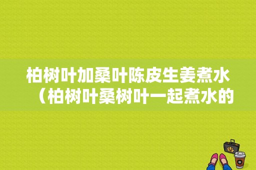 柏樹葉加桑葉陳皮生姜煮水（柏樹葉桑樹葉一起煮水的功效）