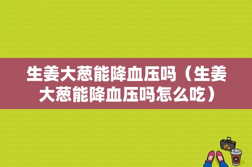 生姜大蔥能降血壓嗎（生姜大蔥能降血壓嗎怎么吃）-圖1