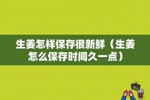 生姜怎樣保存很新鮮（生姜怎么保存時間久一點）