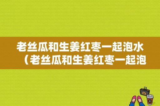 老絲瓜和生姜紅棗一起泡水（老絲瓜和生姜紅棗一起泡水喝可以嗎）