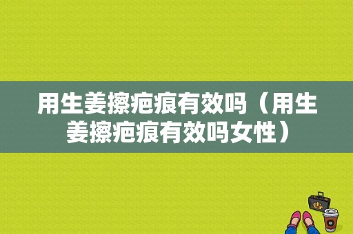 用生姜擦疤痕有效嗎（用生姜擦疤痕有效嗎女性）