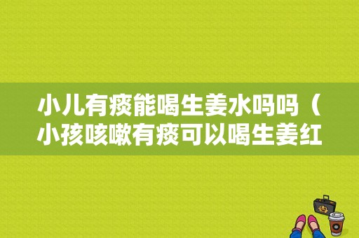 小兒有痰能喝生姜水嗎嗎（小孩咳嗽有痰可以喝生姜紅糖水嗎）