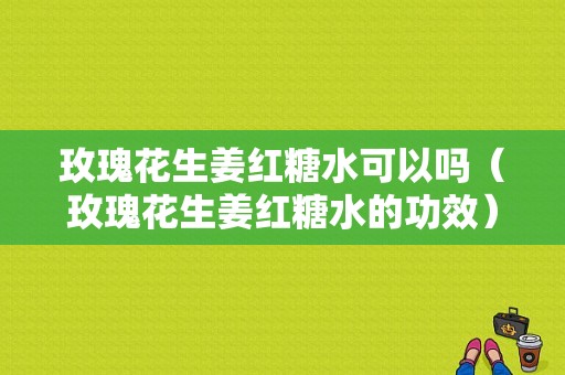 玫瑰花生姜紅糖水可以嗎（玫瑰花生姜紅糖水的功效）