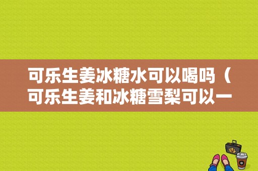 可樂(lè)生姜冰糖水可以喝嗎（可樂(lè)生姜和冰糖雪梨可以一起熬嗎）