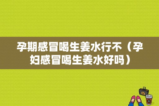 孕期感冒喝生姜水行不（孕婦感冒喝生姜水好嗎）