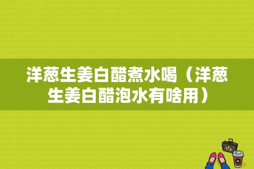 洋蔥生姜白醋煮水喝（洋蔥生姜白醋泡水有啥用）