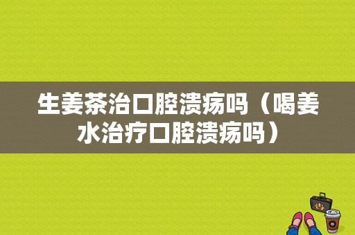 生姜茶治口腔潰瘍嗎（喝姜水治療口腔潰瘍嗎）