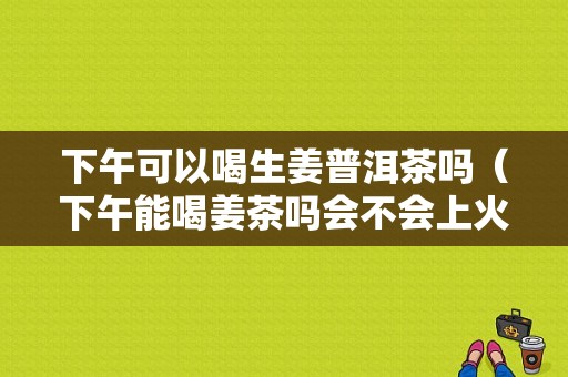 下午可以喝生姜普洱茶嗎（下午能喝姜茶嗎會(huì)不會(huì)上火）