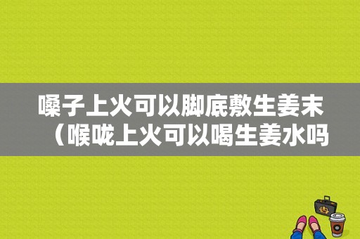 嗓子上火可以腳底敷生姜末（喉嚨上火可以喝生姜水嗎）-圖1