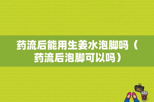 藥流后能用生姜水泡腳嗎（藥流后泡腳可以嗎）