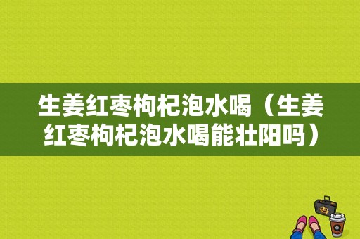 生姜紅棗枸杞泡水喝（生姜紅棗枸杞泡水喝能壯陽嗎）