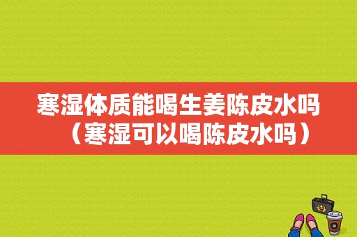 寒濕體質能喝生姜陳皮水嗎（寒濕可以喝陳皮水嗎）-圖1