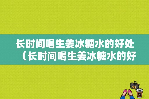 長(zhǎng)時(shí)間喝生姜冰糖水的好處（長(zhǎng)時(shí)間喝生姜冰糖水的好處與壞處）